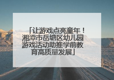 让游戏点亮童年！湘潭市岳塘区幼儿园游戏活动助推学前教育高质量发展