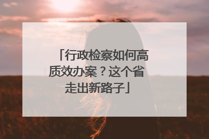 行政检察如何高质效办案？这个省走出新路子