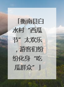 衡南县白水村“西瓜节”太欢乐，游客们纷纷化身“吃瓜群众”