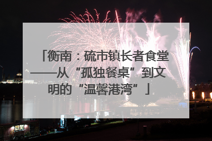 衡南：硫市镇长者食堂——从“孤独餐桌”到文明的“温馨港湾”