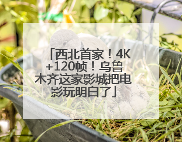 西北首家！4K+120帧！乌鲁木齐这家影城把电影玩明白了