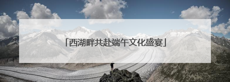 西湖畔共赴端午文化盛宴