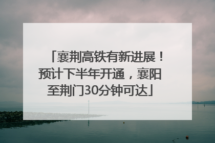 襄荆高铁有新进展！预计下半年开通，襄阳至荆门30分钟可达