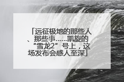 远征极地的那些人、那些事……凯旋的“雪龙2”号上，这场发布会感人至深