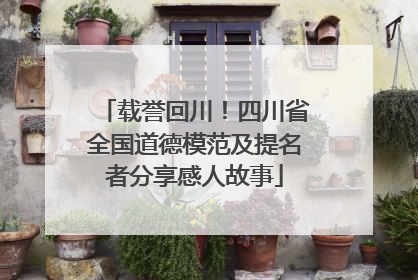 载誉回川！四川省全国道德模范及提名者分享感人故事