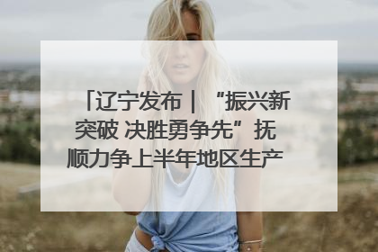 辽宁发布｜“振兴新突破 决胜勇争先”抚顺力争上半年地区生产总值增长7%左右