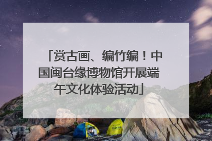 赏古画、编竹编！中国闽台缘博物馆开展端午文化体验活动