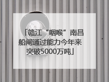 赣江“咽喉”南昌船闸通过能力今年来突破5000万吨