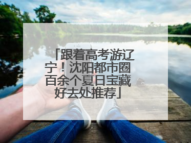 跟着高考游辽宁！沈阳都市圈百余个夏日宝藏好去处推荐