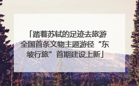 踏着苏轼的足迹去旅游 全国首条文物主题游径“东坡行旅”首期建设上新
