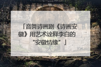 音舞诗画剧《诗画安徽》用艺术诠释李白的 “安徽情缘”