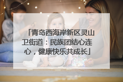 青岛西海岸新区灵山卫街道：民族团结心连心，健康快乐共成长