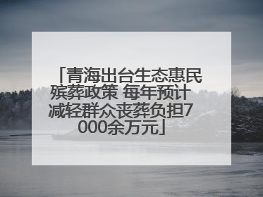 青海出台生态惠民殡葬政策 每年预计减轻群众丧葬负担7000余万元