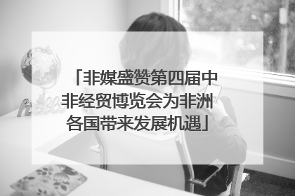 非媒盛赞第四届中非经贸博览会为非洲各国带来发展机遇