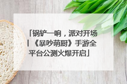 锅铲一响，派对开场丨《暴吵萌厨》手游全平台公测火爆开启