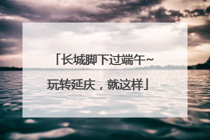 长城脚下过端午~玩转延庆，就这样