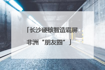长沙硬核智造霸屏非洲“朋友圈”