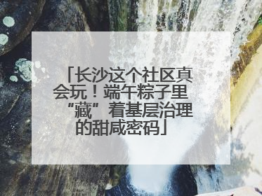 长沙这个社区真会玩！端午粽子里“藏”着基层治理的甜咸密码