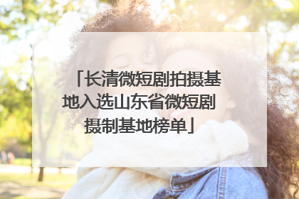 长清微短剧拍摄基地入选山东省微短剧摄制基地榜单