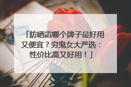 防晒霜哪个牌子最好用又便宜？穷鬼女大严选：性价比高又好用！