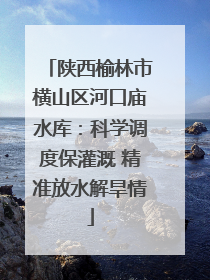 陕西榆林市横山区河口庙水库：科学调度保灌溉 精准放水解旱情