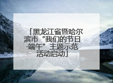 黑龙江省暨哈尔滨市“我们的节日·端午”主题示范活动启动