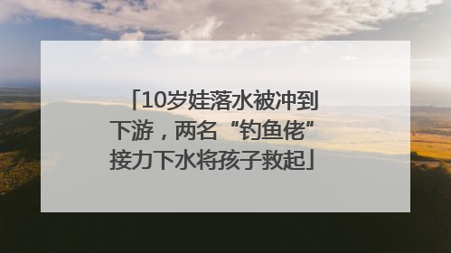 10岁娃落水被冲到下游，两名“钓鱼佬”接力下水将孩子救起
