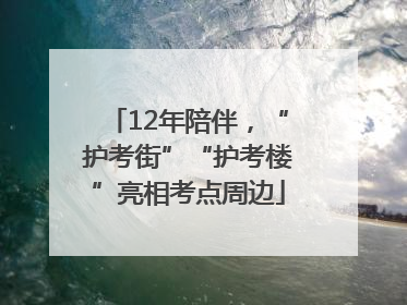 12年陪伴，“护考街”“护考楼”亮相考点周边
