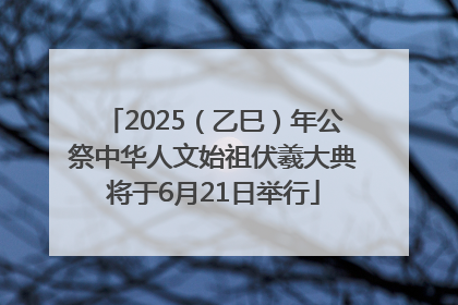 2025（乙巳）年公祭中华人文始祖伏羲大典将于6月21日举行