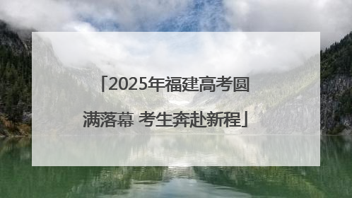 2025年福建高考圆满落幕 考生奔赴新程