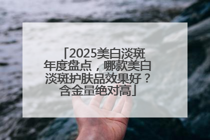 2025美白淡斑年度盘点，哪款美白淡斑护肤品效果好？含金量绝对高