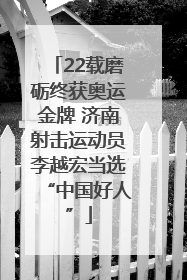 22载磨砺终获奥运金牌 济南射击运动员李越宏当选“中国好人”