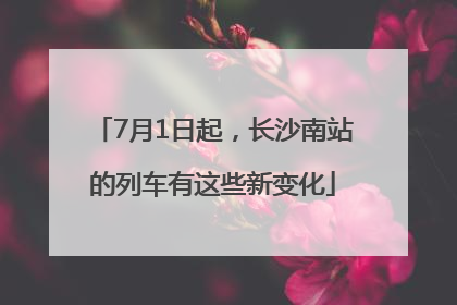 7月1日起，长沙南站的列车有这些新变化