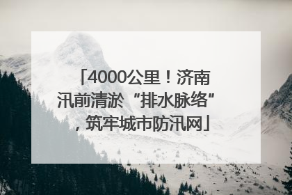 4000公里！济南汛前清淤“排水脉络”，筑牢城市防汛网