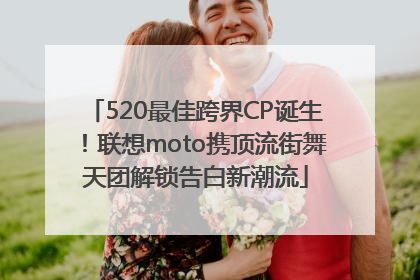 520最佳跨界CP诞生！联想moto携顶流街舞天团解锁告白新潮流