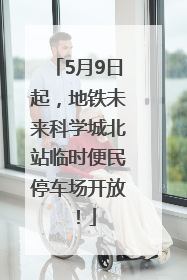 5月9日起，地铁未来科学城北站临时便民停车场开放！
