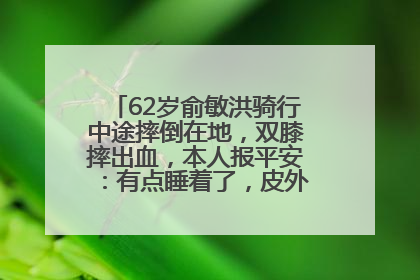 62岁俞敏洪骑行中途摔倒在地，双膝摔出血，本人报平安：有点睡着了，皮外伤，不用担心